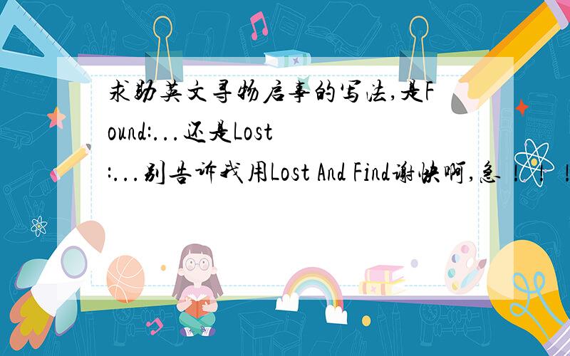 求助英文寻物启事的写法,是Found:...还是Lost:...别告诉我用Lost And Find谢快啊,急！！！！！！！！！！！！！！！！！
