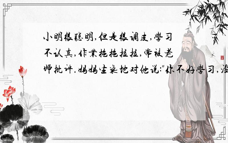 小明很聪明,但是很调皮,学习不认真,作业拖拖拉拉,常被老师批评.妈妈生气地对他说: