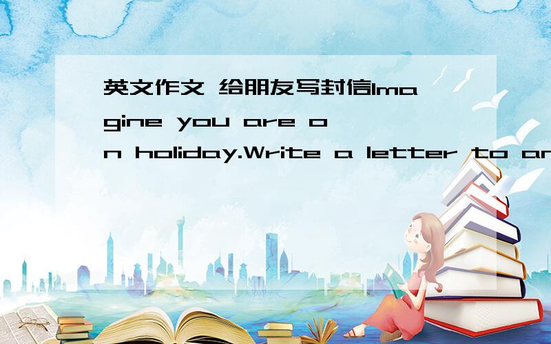 英文作文 给朋友写封信Imagine you are on holiday.Write a letter to an Enlish-speaking friend tellng him/her about your place and your plan (不少于100字）谢谢!
