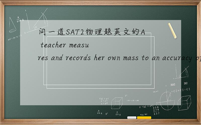 问一道SAT2物理题英文的A teacher measures and records her own mass to an accuracy of better than percent.Which of the following is most likely the mass that she recorded?A.6.43kgB.60kgC.64.3kgD.600kgE.643kg(C)COLLEGEBOARD 上的那个是2/1pe