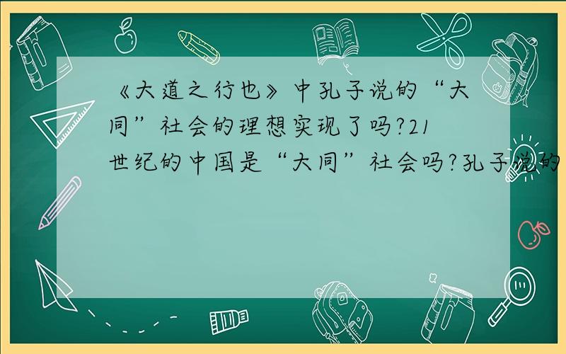 《大道之行也》中孔子说的“大同”社会的理想实现了吗?21世纪的中国是“大同”社会吗?孔子说的“大同”社会的理想实现了吗?21世纪的中国是“大同”社会吗?请说说原因.