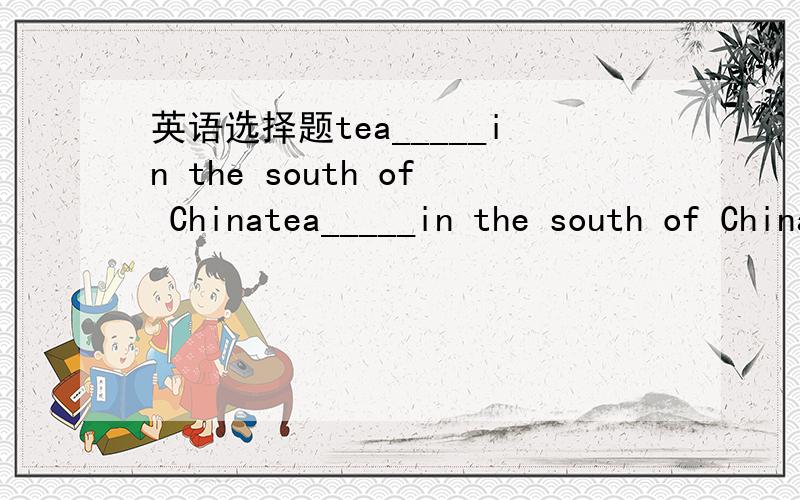 英语选择题tea_____in the south of Chinatea_____in the south of ChinaA.grows   B is grown   C were grown    D   will grow    选哪个啊   亲们 我中考啊 ````  亲们叻`