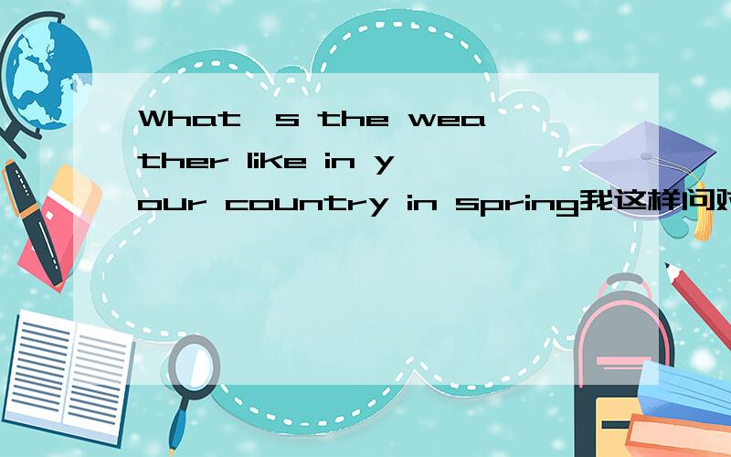 What's the weather like in your country in spring我这样问对吗?