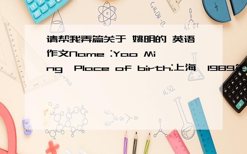 请帮我弄篇关于 姚明的 英语作文Name :Yao Ming,Place of birth:上海,1989年：开始打篮球,1994年：进入上海青年队,1997年：进入中国青年队,1998年：进入中国国家青年队,2003年：加入美国休斯顿火箭队