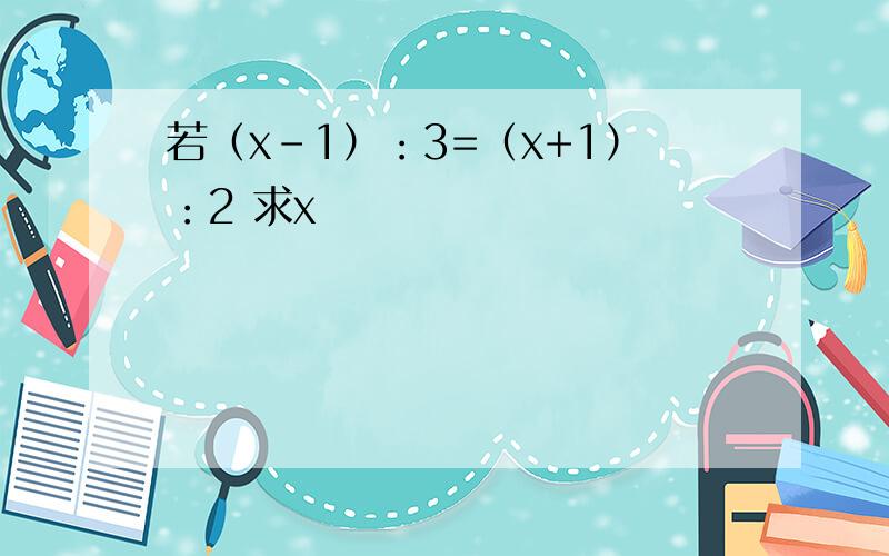 若（x-1）：3=（x+1）：2 求x