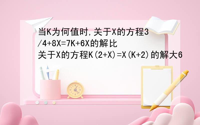 当K为何值时,关于X的方程3/4+8X=7K+6X的解比关于X的方程K(2+X)=X(K+2)的解大6