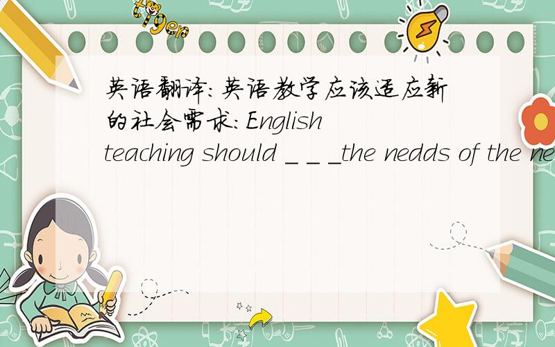 英语翻译：英语教学应该适应新的社会需求:English teaching should _ _ _the nedds of the new society