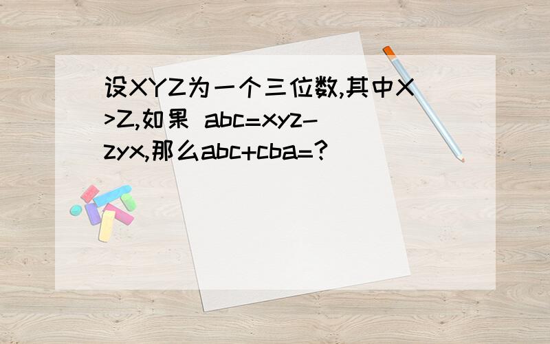 设XYZ为一个三位数,其中X>Z,如果 abc=xyz-zyx,那么abc+cba=?