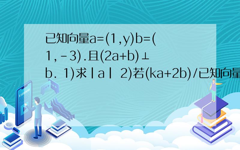 已知向量a=(1,y)b=(1,-3).且(2a+b)⊥b. 1)求|a| 2)若(ka+2b)/已知向量a=(1,y)b=(1,-3).且(2a+b)⊥b.1)求|a|2)若(ka+2b)//(2a-4b)求的k值.注：只有a,b是向量.