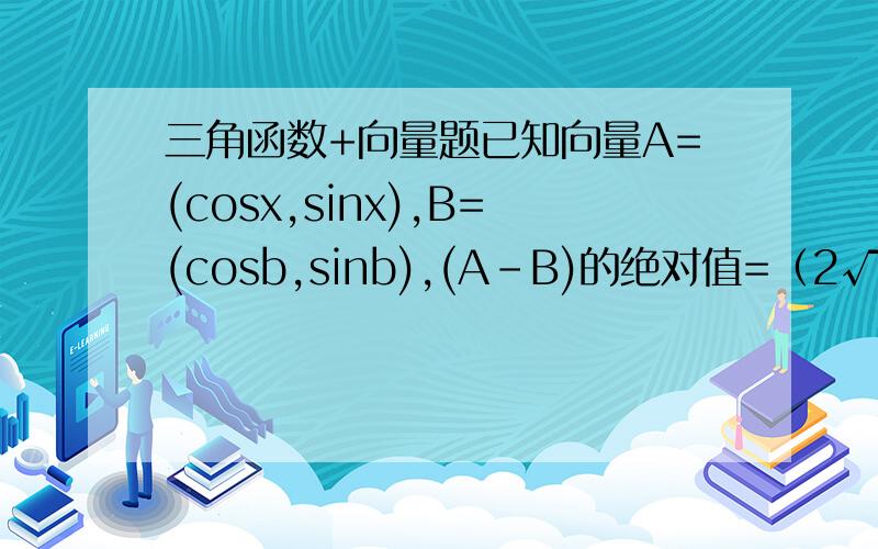 三角函数+向量题已知向量A=(cosx,sinx),B=(cosb,sinb),(A-B)的绝对值=（2√5）/ 51、求cos(x-b)的值2、若0小于x小于2分之派,负2分之派小于b小于0,且sinb=负13分之5,求sinx的值