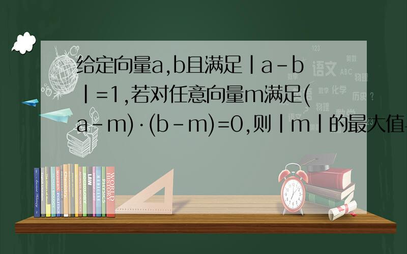 给定向量a,b且满足|a-b|=1,若对任意向量m满足(a-m)·(b-m)=0,则|m|的最大值与最小值之差为多少?给出过程,谢谢!