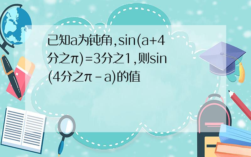 已知a为钝角,sin(a+4分之π)=3分之1,则sin(4分之π-a)的值