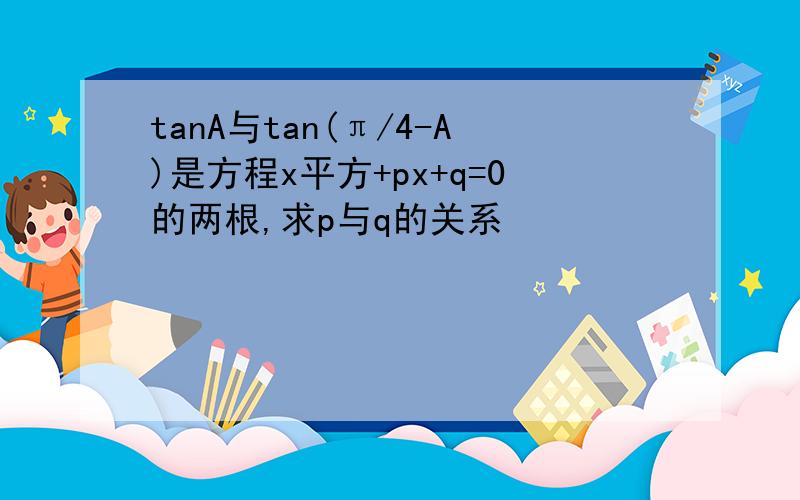 tanA与tan(π/4-A)是方程x平方+px+q=0的两根,求p与q的关系