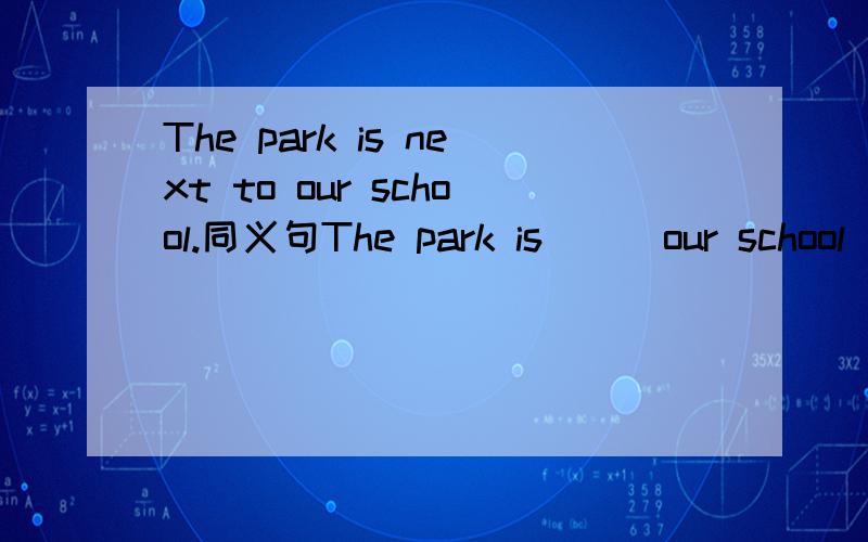 The park is next to our school.同义句The park is___our school