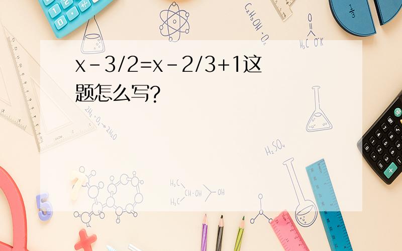 x-3/2=x-2/3+1这题怎么写?