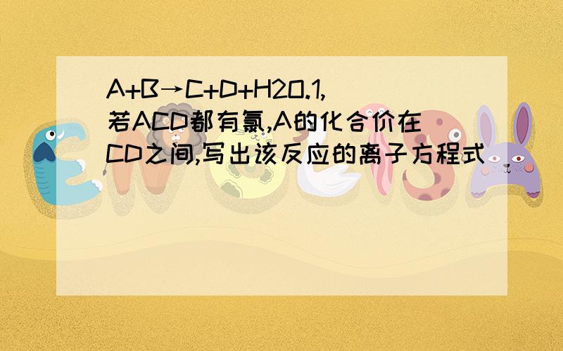 A+B→C+D+H2O.1,若ACD都有氯,A的化合价在CD之间,写出该反应的离子方程式