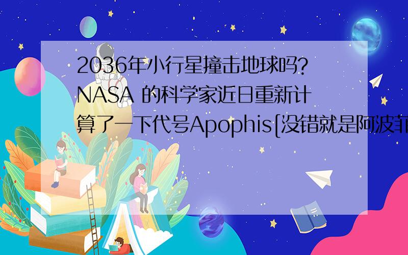 2036年小行星撞击地球吗?NASA 的科学家近日重新计算了一下代号Apophis[没错就是阿波菲斯] 小行星撞击地球的可能性,发现他的机率变低了.科学家计算出 Apophis 将于2036年4月13日与地球相遇,它们