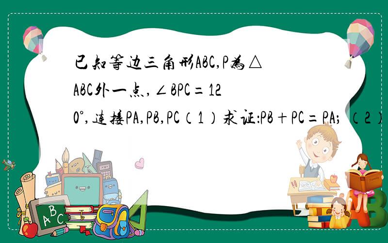 已知等边三角形ABC,P为△ABC外一点,∠BPC=120°,连接PA,PB,PC（1）求证：PB+PC=PA； （2）若P为△ABC已知等边三角形ABC,P为△ABC外一点,∠BPC=120°,连接PA,PB,PC（1）求证：PB+PC=PA； （2）若P为△ABC内一点,
