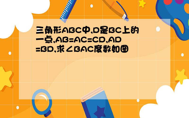 三角形ABC中,D是BC上的一点,AB=AC=CD,AD=BD,求∠BAC度数如图