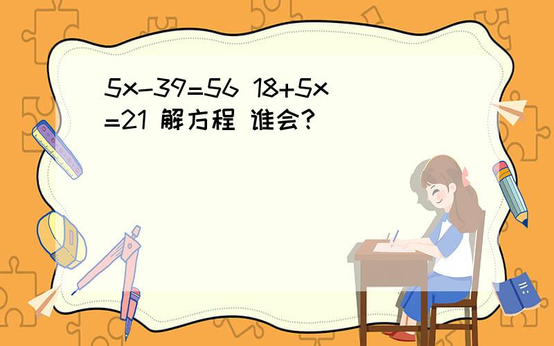 5x-39=56 18+5x=21 解方程 谁会?
