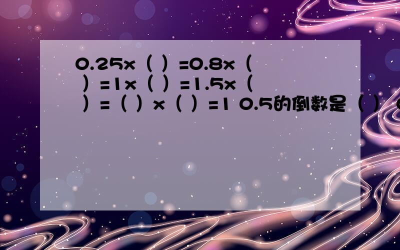 0.25x（ ）=0.8x（ ）=1x（ ）=1.5x（ ）=（ ）x（ ）=1 0.5的倒数是（ ） 0.6与（ ）互为倒数