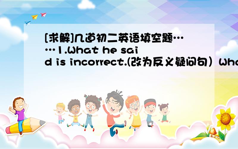 [求解]几道初二英语填空题……1.What he said is incorrect.(改为反义疑问句）What he said is incorrect,________ ________?2.She began to teach English in this school 5 years ago.(改为同义句)She ______ ______ English in this schoo