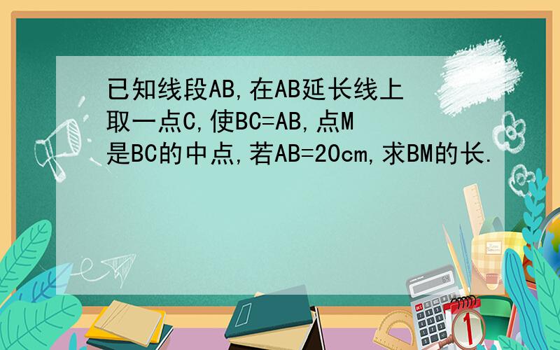 已知线段AB,在AB延长线上取一点C,使BC=AB,点M是BC的中点,若AB=20cm,求BM的长.