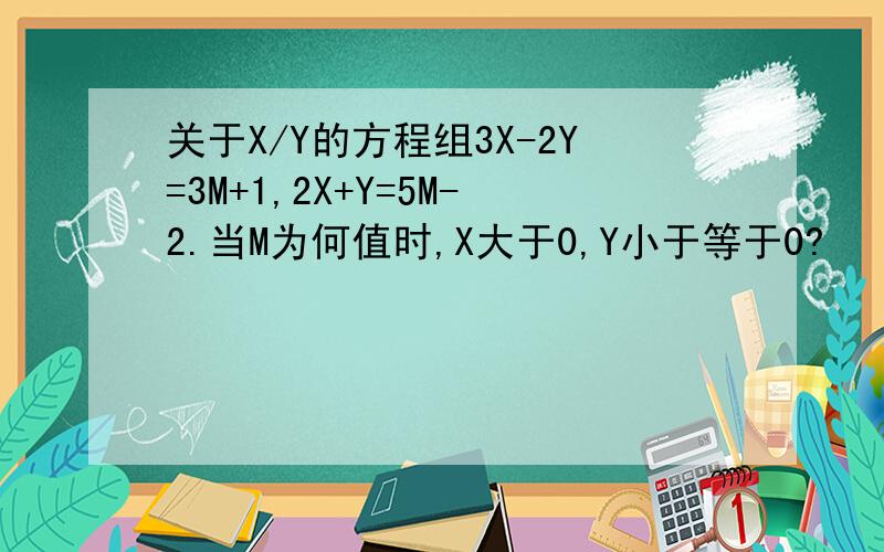 关于X/Y的方程组3X-2Y=3M+1,2X+Y=5M-2.当M为何值时,X大于0,Y小于等于0?