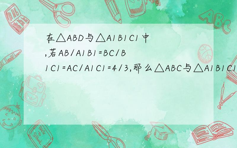 在△ABD与△A1B1C1中,若AB/A1B1=BC/B1C1=AC/A1C1=4/3,那么△ABC与△A1B1C1的周长之比是多少?说说你的理
