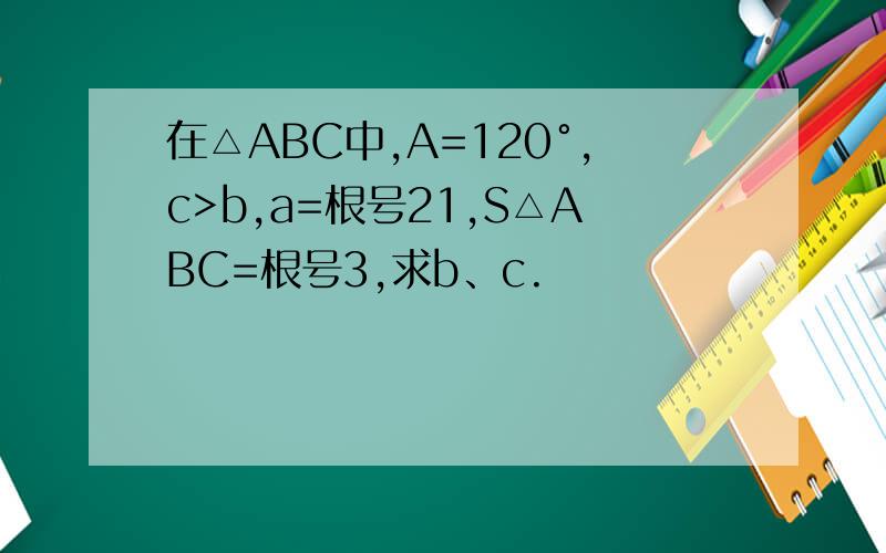 在△ABC中,A=120°,c>b,a=根号21,S△ABC=根号3,求b、c.