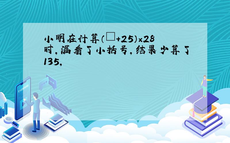小明在计算（□+25）×28时,漏看了小括号,结果少算了135,