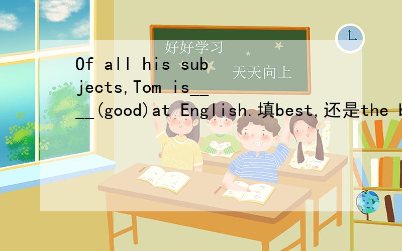 Of all his subjects,Tom is____(good)at English.填best,还是the best,正常是后者,但短语是be good at ,最高级是不是be best at 呢,要准确点的