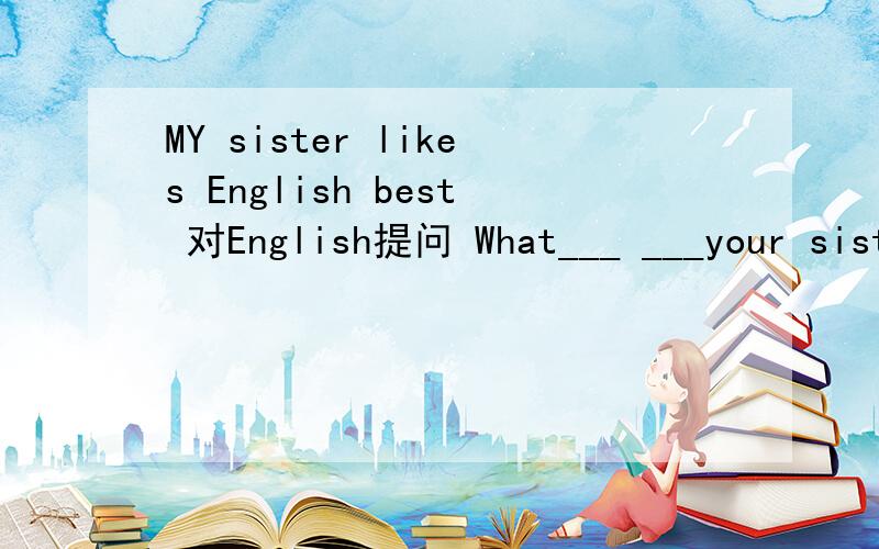 MY sister likes English best 对English提问 What___ ___your sister ___best?
