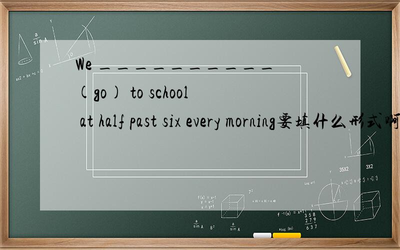 We __________ (go) to school at half past six every morning要填什么形式啊?为什么呢?