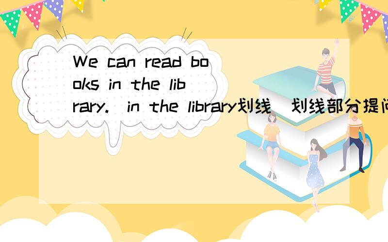 We can read books in the library.(in the library划线)划线部分提问