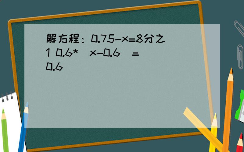 解方程：0.75-x=8分之1 0.6*(x-0.6)=0.6