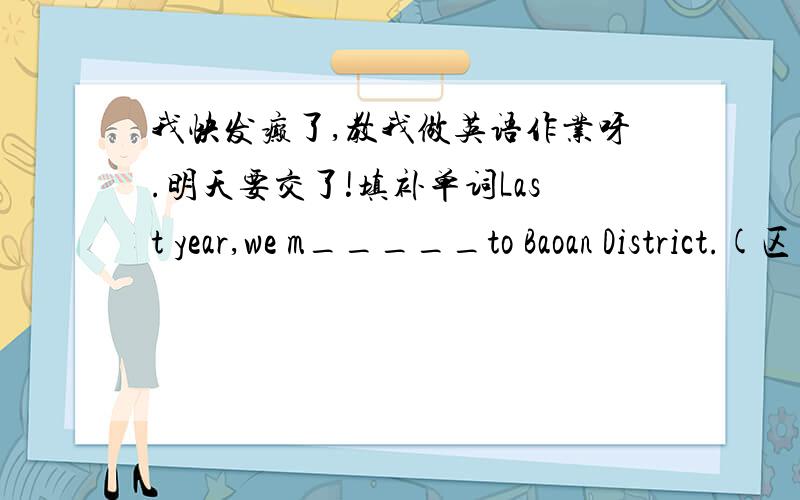 我快发癫了,教我做英语作业呀.明天要交了!填补单词Last year,we m_____to Baoan District.(区）Snow White is an interesting f_____ tale.补全对话A:Hello,Tim.May I___________(1)you a question?B:Certainly.A:When and where_____(2) y