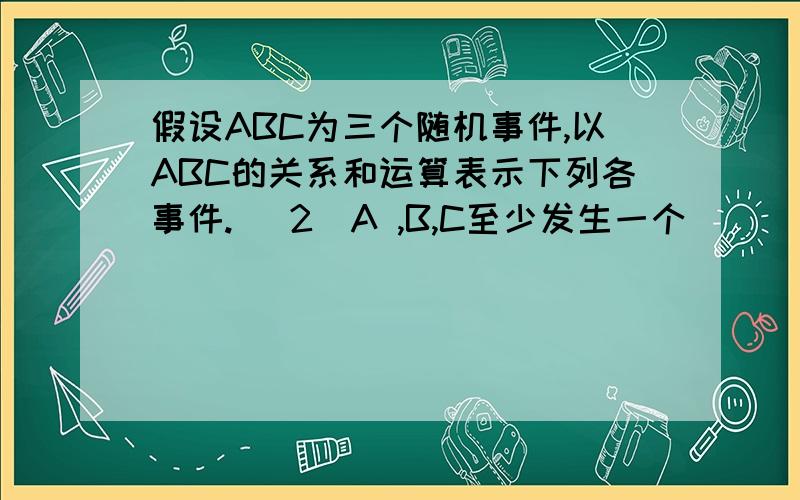 假设ABC为三个随机事件,以ABC的关系和运算表示下列各事件. （2）A ,B,C至少发生一个