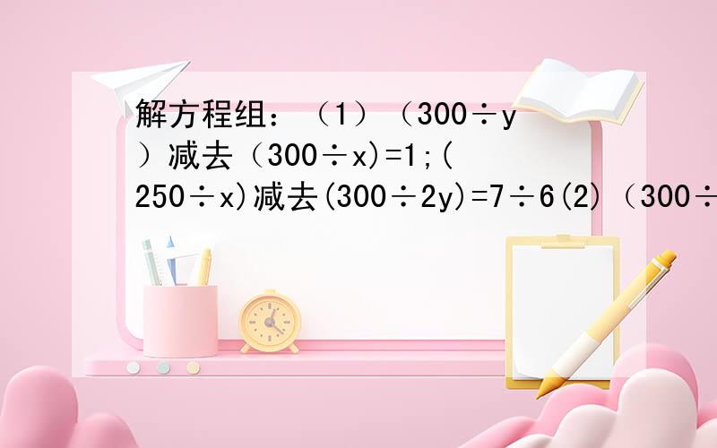 解方程组：（1）（300÷y）减去（300÷x)=1;(250÷x)减去(300÷2y)=7÷6(2)（300÷x)减去[300÷(x+250)]=2 (要有过程）
