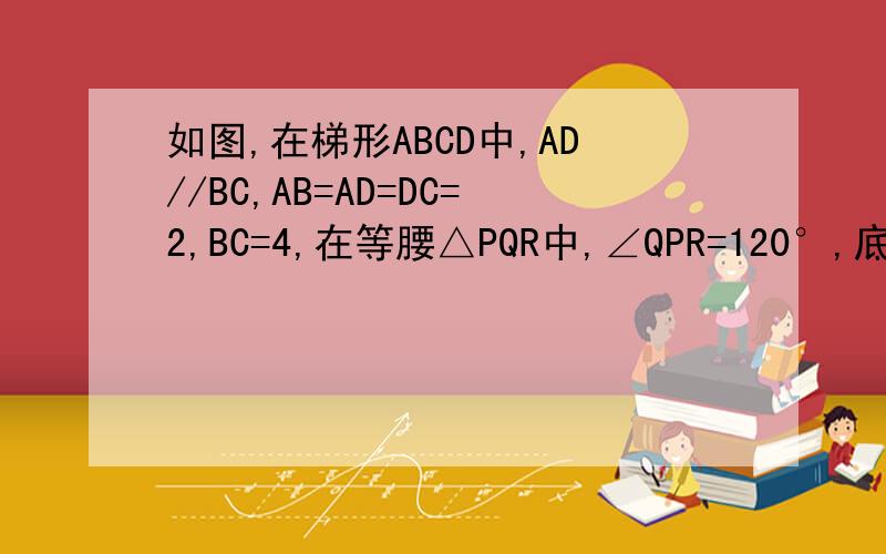 如图,在梯形ABCD中,AD//BC,AB=AD=DC=2,BC=4,在等腰△PQR中,∠QPR=120°,底边QR=6cm,点B.C.Q.R在同一直