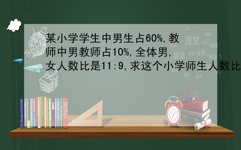 某小学学生中男生占60%,教师中男教师占10%,全体男,女人数比是11:9,求这个小学师生人数比.
