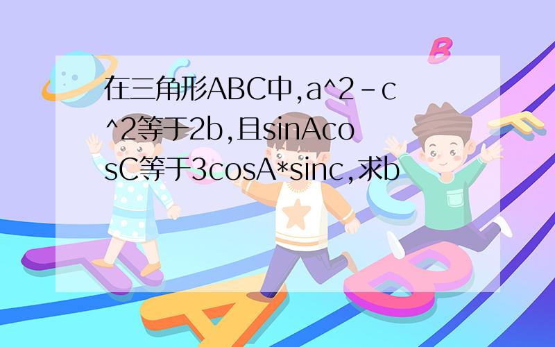 在三角形ABC中,a^2-c^2等于2b,且sinAcosC等于3cosA*sinc,求b