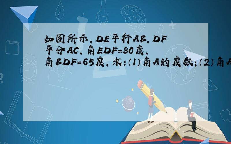 如图所示,DE平行AB,DF平分AC,角EDF=80度,角BDF=65度,求:（1）角A的度数；（2）角A+角B+角C的度数