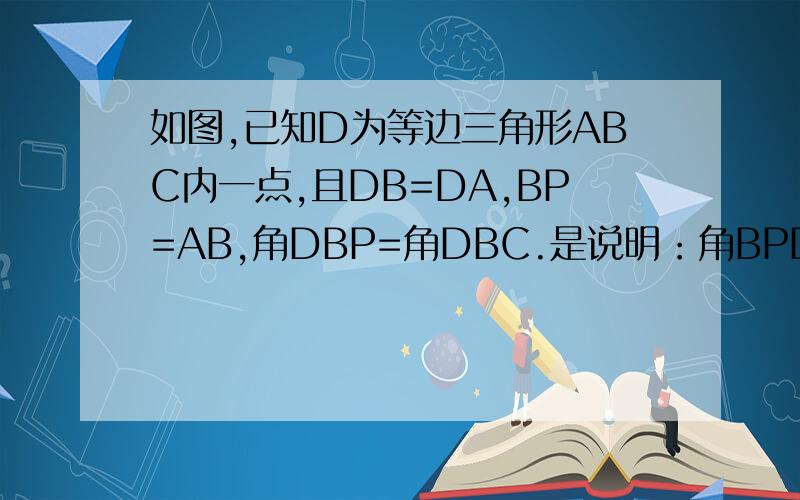 如图,已知D为等边三角形ABC内一点,且DB=DA,BP=AB,角DBP=角DBC.是说明：角BPD=30°如图,已知D为等边三角形ABC内一点,且DB=DA,BP=AB,角DBP=角DBC.是说明：角BPD=30°