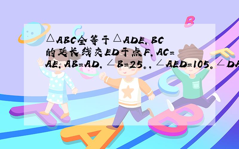 △ABC全等于△ADE,BC的延长线交ED于点F,AC=AE,AB=AD,∠B=25°,∠AED=105°∠DAC=10°则∠DFB为多少