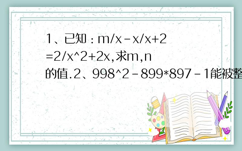 1、已知：m/x-x/x+2=2/x^2+2x,求m,n的值.2、998^2-899*897-1能被整除吗?用因式分解的方法说明理由.3、对于任何自然数n,(n+7)^2-(n-5)^2是否能被24整除,为什么?