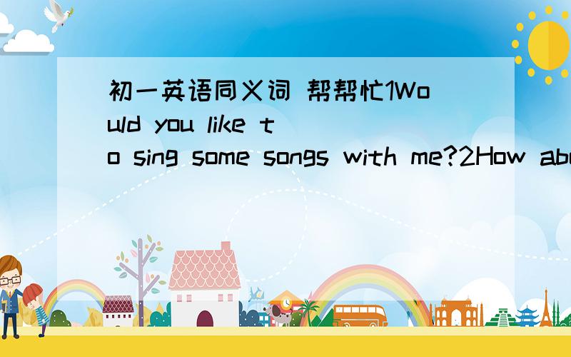 初一英语同义词 帮帮忙1Would you like to sing some songs with me?2How about flying a kite with me?各写3种
