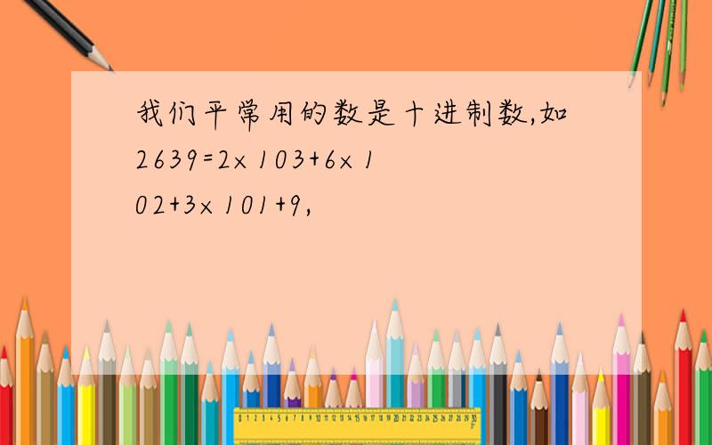我们平常用的数是十进制数,如2639=2×103+6×102+3×101+9,