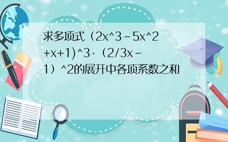 求多项式（2x^3-5x^2+x+1)^3·（2/3x-1）^2的展开中各项系数之和