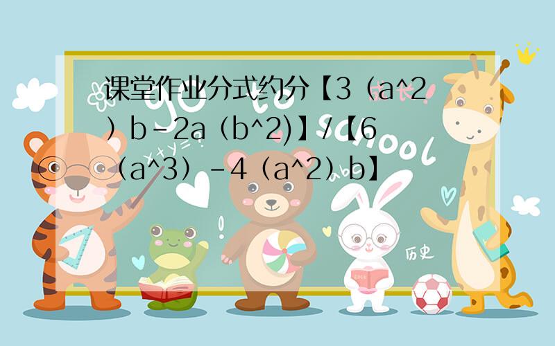 课堂作业分式约分【3（a^2）b-2a（b^2)】/【6（a^3）-4（a^2）b】